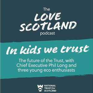 A green title card. The National Trust for Scotland logo is at the bottom of the card. The text reads: The Love Scotland podcast. In kids we trust. The future of the Trust, with Chief Executive Phil Long and three young eco enthusiasts.